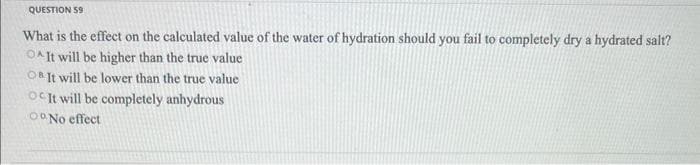 QUESTION 59
What is the effect on the calculated value of the water of hydration should you fail to completely dry a hydrated salt?
OAIt will be higher than the true value
OB It will be lower than the true value
OC It will be completely anhydrous
OoNo effect