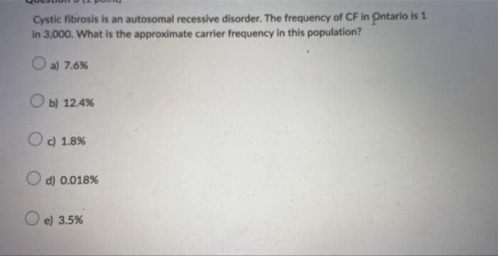 Cystic fibrosis is an autosomal recessive disorder. The frequency of CF in Ontario is 1
in 3,000. What is the approximate carrier frequency in this population?
a) 7.6%
b) 12.4%
O c) 1.8%
Od) 0.018%
O e) 3.5%