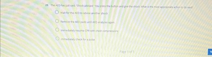 25 The AED has just said, "Shock advised You press the button and give the shock What is the most appropriate action to do next?
Owait for the AED to advise another shock
ORemove the AED pads until AED analyzes again
immediately resume CPR with chest compressions
immediately check for a pulse
O
Page 1 of 1
N