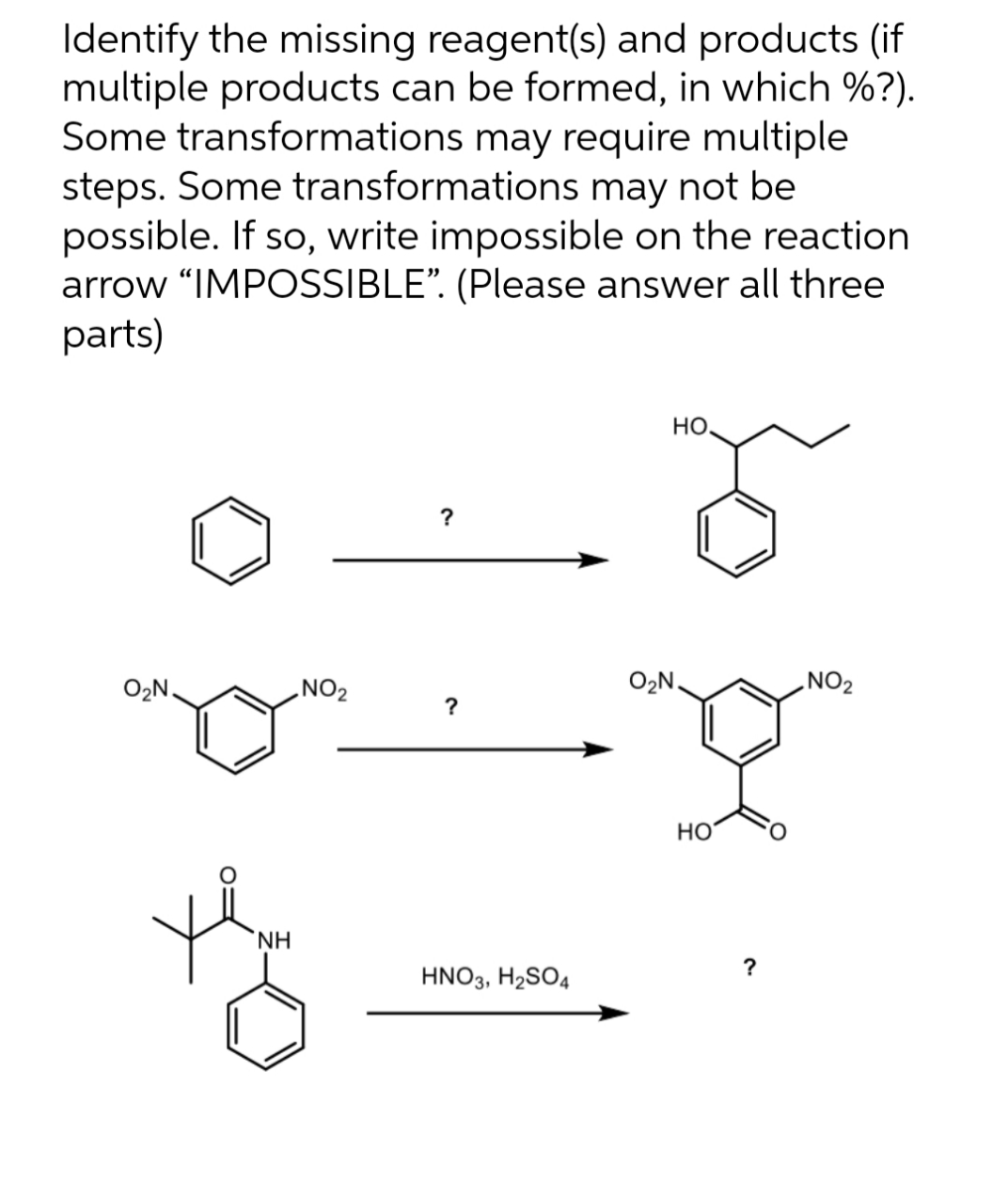 Identify the missing reagent(s) and products (if
multiple products can be formed, in which %?).
Some transformations may require multiple
steps. Some transformations may not be
possible. If so, write impossible on the reaction
arrow "IMPOSSIBLE". (Please answer all three
parts)
O₂N.
ΝΗ
NO₂
?
HNO3, H₂SO4
но.
O₂N.
HO
?
NO₂