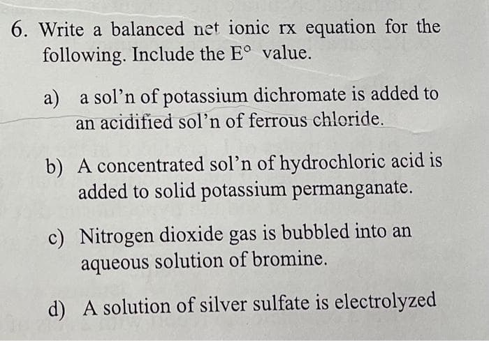 6. Write a balanced net ionic rx equation for the
following. Include the E° value.
a) a sol'n of potassium dichromate is added to
an acidified sol'n of ferrous chloride.
b) A concentrated sol'n of hydrochloric acid is
added to solid potassium permanganate.
c) Nitrogen dioxide gas is bubbled into an
aqueous solution of bromine.
d) A solution of silver sulfate is electrolyzed
