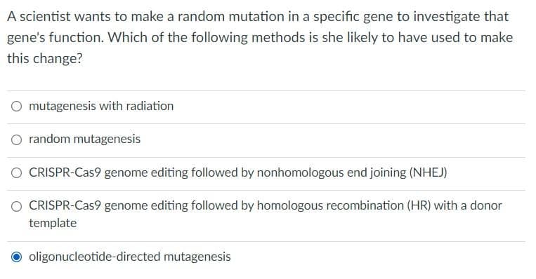 A scientist wants to make a random mutation in a specific gene to investigate that
gene's function. Which of the following methods is she likely to have used to make
this change?
mutagenesis with radiation
random mutagenesis
CRISPR-Cas9 genome editing followed by nonhomologous end joining (NHEJ)
CRISPR-Cas9 genome editing followed by homologous recombination (HR) with a donor
template
oligonucleotide-directed mutagenesis