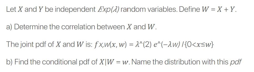 Let X and Y be independent Exp(2) random variables. Define W = X + Y.
a) Determine the correlation between X and W.
The joint pdf of X and W is: fx,w(x, w) = 1^(2) e^(-1w) I{O<x<w}
b) Find the conditional pdf of X|W = w. Name the distribution with this pdf
