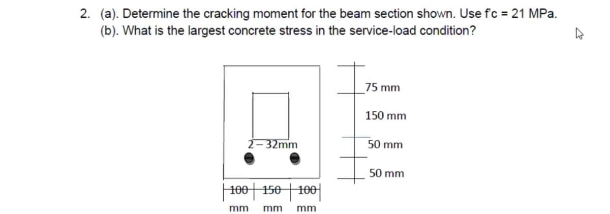 2. (a). Determine the cracking moment for the beam section shown. Use fc = 21 MPa.
(b). What is the largest concrete stress in the service-load condition?
2-32mm
100 | 150 | 100
mm mm mm
75 mm
150 mm
50 mm
50 mm