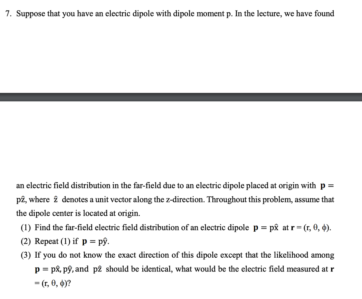 7. Suppose that you have an electric dipole with dipole moment p. In the lecture, we have found
an electric field distribution in the far-field due to an electric dipole placed at origin with p =
pê, where î denotes a unit vector along the z-direction. Throughout this problem, assume that
the dipole center is located at origin.
(1) Find the far-field electric field distribution of an electric dipole p = pâ at r = (r, 0, 4).
(2) Repeat (1) if p = pŷ.
(3) If you do not know the exact direction of this dipole except that the likelihood among
p = px, pŷ, and pê should be identical, what would be the electric field measured at r
= (r, 0, 4)?
