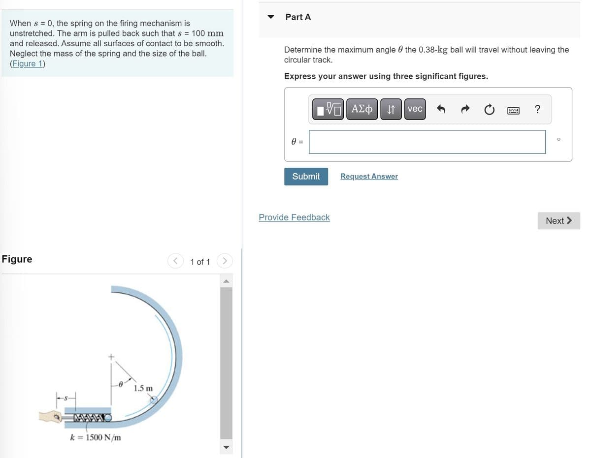 When s = 0, the spring on the firing mechanism is
unstretched. The arm is pulled back such that s = 100 mm
and released. Assume all surfaces of contact to be smooth.
Neglect the mass of the spring and the size of the ball.
(Figure 1)
Figure
k = 1500 N/m
1.5 m
1 of 1
Part A
Determine the maximum angle the 0.38-kg ball will travel without leaving the
circular track.
Express your answer using three significant figures.
0 =
Submit
Π| ΑΣΦ
Provide Feedback
->
→
Request Answer
vec
H
?
Next >