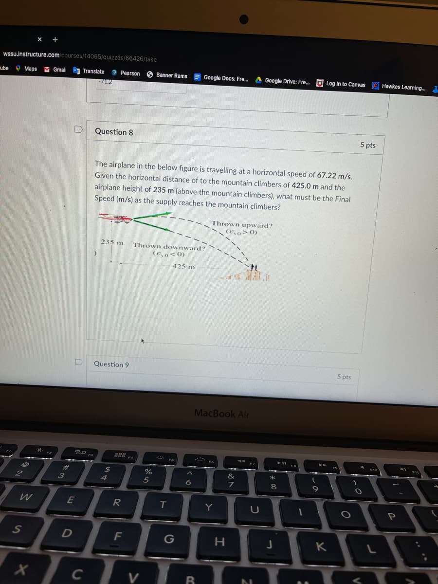 WSssu.instructure.com/courses/14065/quizzes/66426/take
ube
O Maps
M Gmail
Translate
P Pearson
Banner Rams E Google Docs: Fre.
A Google Drive: Fre. O Log In to Canvas E Hawkes Learning.
1.2
Question 8
5 pts
The airplane in the below figure is travelling at a horizontal speed of 67.22 m/s.
Given the horizontal distance of to the mountain climbers of 425.0 m and the
airplane height of 235 m (above the mountain climbers), what must be the Final
Speed (m/s) as the supply reaches the mountain climbers?
Thrown upward?
(2,0> 0)
235 m
Thrown downward?
(20< 0)
425 m
Question 9
5 pts
MacBook Air
888
F4
23
2$
%
&
3
4
5
8
9
W
E
R
Y
F
K
C
D.
