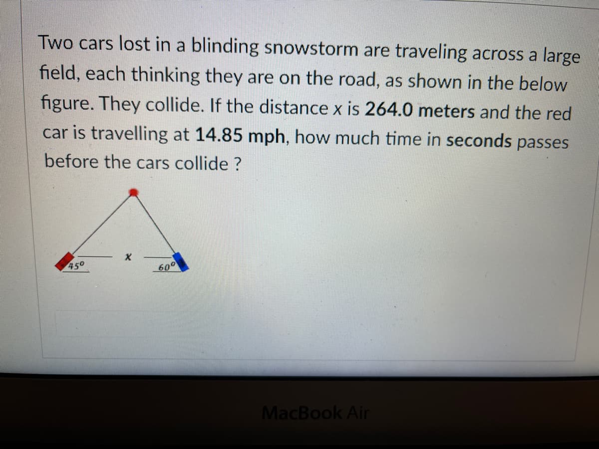 Two cars lost in a blinding snowstorm are traveling across a large
field, each thinking they are on the road, as shown in the below
figure. They collide. If the distance x is 264.0 meters and the red
car is travelling at 14.85 mph, how much time in seconds passes
before the cars collide ?
450
600
MacBook Air
