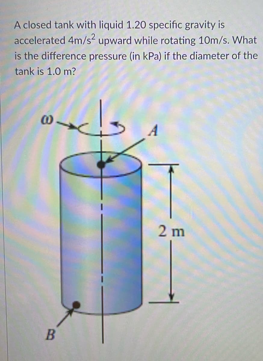 A closed tank with liquid 1.20 specific gravity is
accelerated 4m/s upward while rotating 10m/s. What
is the difference pressure (in kPa) if the diameter of the
tank is 1.0 m?
00
2 m
