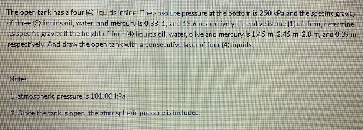 The open tank has a four (4) liquids inside. The absolute pressure at the bottom is 250 kPa and the specific gravity
of three (3) liquids oil, water, and mercury is 0.88, 1, and 13.6 respectively. The olive is one (1) of them, determine
its specific gravity if the height of four (4) liquids oil, water, olive and mercury is 1..45 m, 2.45 m, 28 m, and 0.39 m
respectively. And draw the open tank with a consecutive layer of four (4) liquids.
Notes:
1. atmospheric pressure is 101.03 kPa
2. Since the tank is open, the atmospheric pressure is included.

