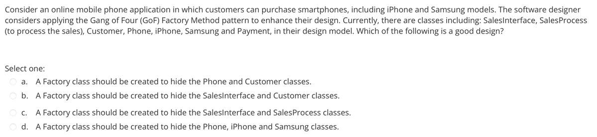 Consider an online mobile phone application in which customers can purchase smartphones, including iPhone and Samsung models. The software designer
considers applying the Gang of Four (GoF) Factory Method pattern to enhance their design. Currently, there are classes including: Sales Interface, Sales Process
(to process the sales), Customer, Phone, iPhone, Samsung and Payment, in their design model. Which of the following is a good design?
Select one:
a. A Factory class should be created to hide the Phone and Customer classes.
b. A Factory class should be created to hide the SalesInterface and Customer classes.
C. A Factory class should be created to hide the SalesInterface and Sales Process classes.
d. A Factory class should be created to hide the Phone, iPhone and Samsung classes.