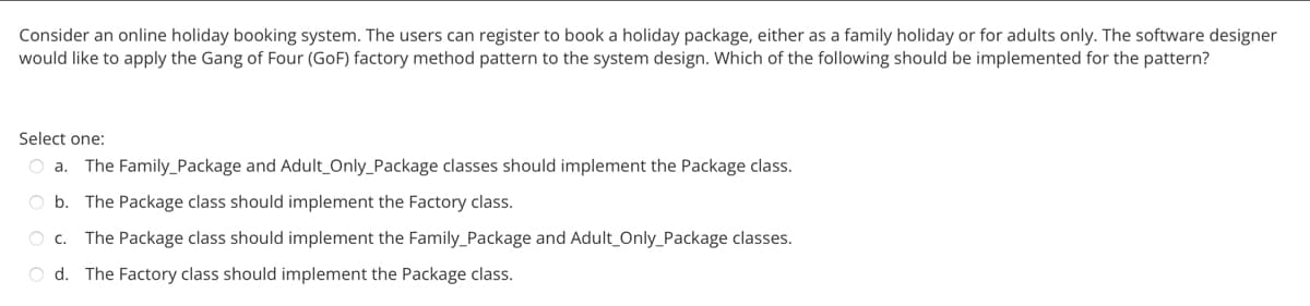 Consider an online holiday booking system. The users can register to book a holiday package, either as a family holiday or for adults only. The software designer
would like to apply the Gang of Four (GoF) factory method pattern to the system design. Which of the following should be implemented for the pattern?
Select one:
O a. The Family Package and Adult Only_Package classes should implement the Package class.
Ob. The Package class should implement the Factory class.
O C. The Package class should implement the Family_Package and Adult Only_Package classes.
Od. The Factory class should implement the Package class.