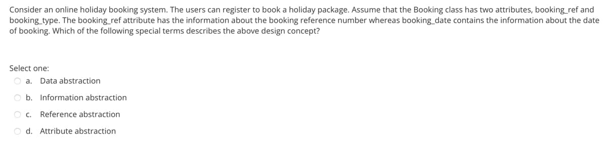 Consider an online holiday booking system. The users can register to book a holiday package. Assume that the Booking class has two attributes, booking_ref and
booking_type. The booking_ref attribute has the information about the booking reference number whereas booking_date contains the information about the date
of booking. Which of the following special terms describes the above design concept?
Select one:
O a. Data abstraction
b. Information abstraction
O C. Reference abstraction
O d. Attribute abstraction