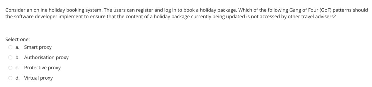 Consider an online holiday booking system. The users can register and log in to book a holiday package. Which of the following Gang of Four (GoF) patterns should
the software developer implement to ensure that the content of a holiday package currently being updated is not accessed by other travel advisers?
Select one:
Oa. Smart proxy
Ob. Authorisation proxy
OC. Protective proxy
O d. Virtual proxy