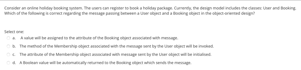Consider an online holiday booking system. The users can register to book a holiday package. Currently, the design model includes the classes: User and Booking.
Which of the following is correct regarding the message passing between a User object and a Booking object in the object-oriented design?
Select one:
O a. A value will be assigned to the attribute of the Booking object associated with message.
O b. The method of the Membership object associated with the message sent by the User object will be invoked.
O C.
The attribute of the Membership object associated with message sent by the User object will be initialised.
Od. A Boolean value will be automatically returned to the Booking object which sends the message.