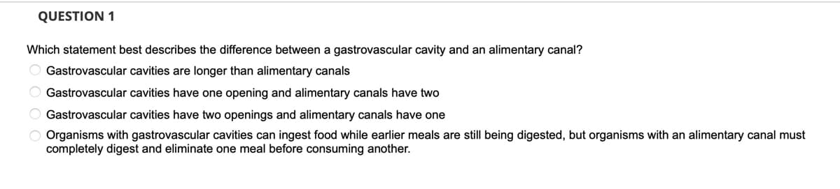QUESTION 1
Which statement best describes the difference between a gastrovascular cavity and an alimentary canal?
Gastrovascular cavities are longer than alimentary canals
Gastrovascular cavities have one opening and alimentary canals have two
Gastrovascular cavities have two openings and alimentary canals have one
Organisms with gastrovascular cavities can ingest food while earlier meals are still being digested, but organisms with an alimentary canal must
completely digest and eliminate one meal before consuming another.
