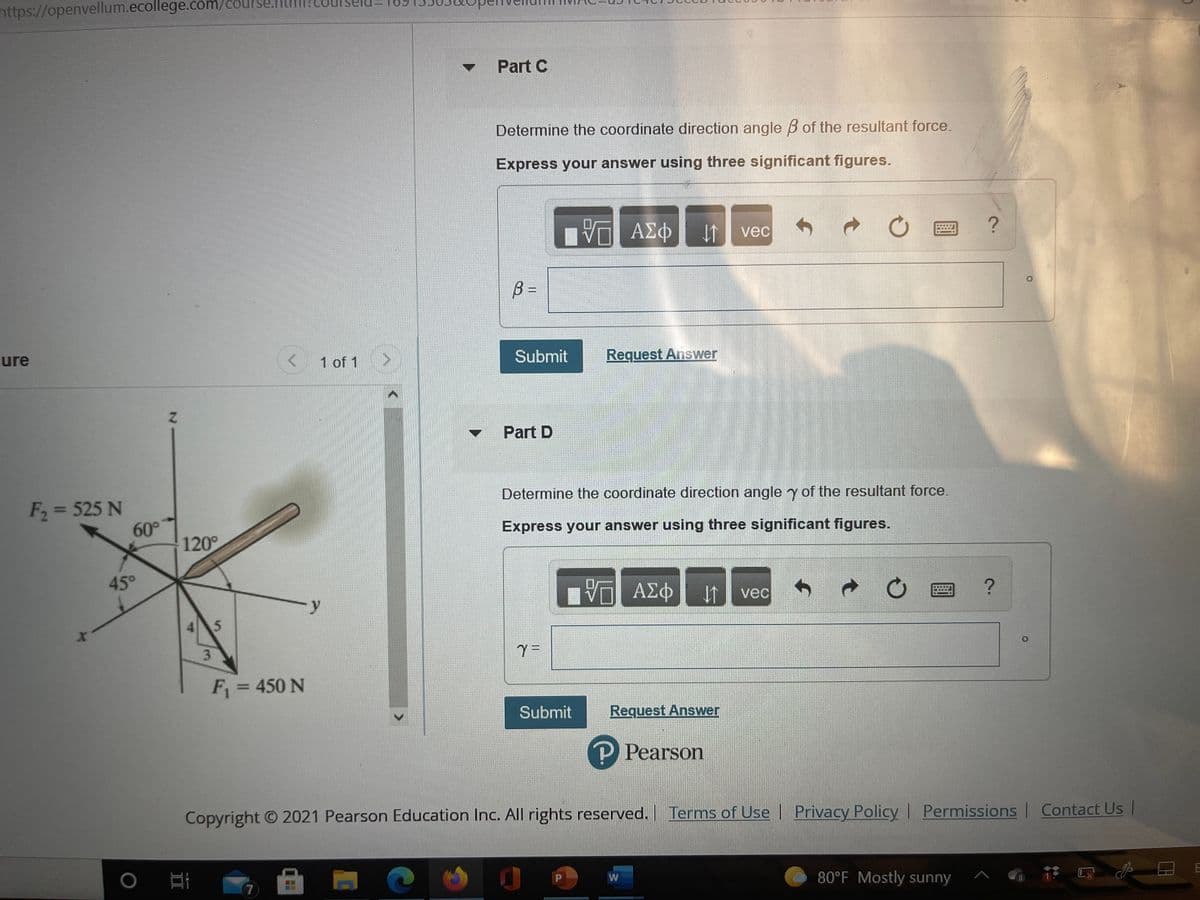 https://openvellum.ecollege.com/course
Part C
Determine the coordinate direction angle B of the resultant force.
Express your answer using three significant figures.
vec
B =
Submit
Request Answer
ure
1 of 1
Part D
Determine the coordinate direction angle y of the resultant force.
F2 = 525 N
60°
120°
Express your answer using three significant figures.
45°
ΑΣφ
vec
4
3.
F = 450 N
%3D
Submit
Request Answer
P Pearson
Copyright O 2021 Pearson Education Inc. All rights reserved. Terms of Use | | Contact Us
Privacy Policy Permissions
W
80°F Mostly sunny
7
