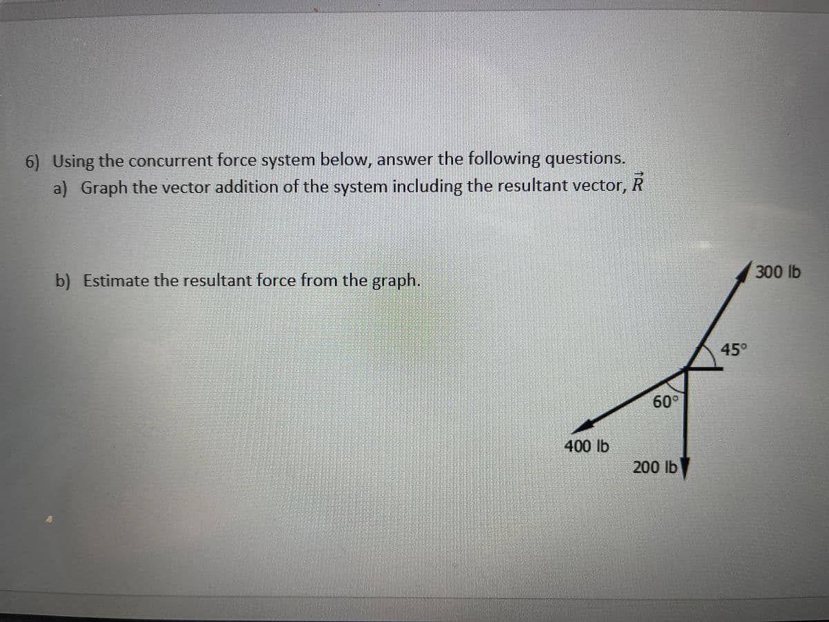 6) Using the concurrent force system below, answer the following questions.
a) Graph the vector addition of the system including the resultant vector, R
300 lb
b) Estimate the resultant force from the graph.
45°
60°
400 lb
200 lb
