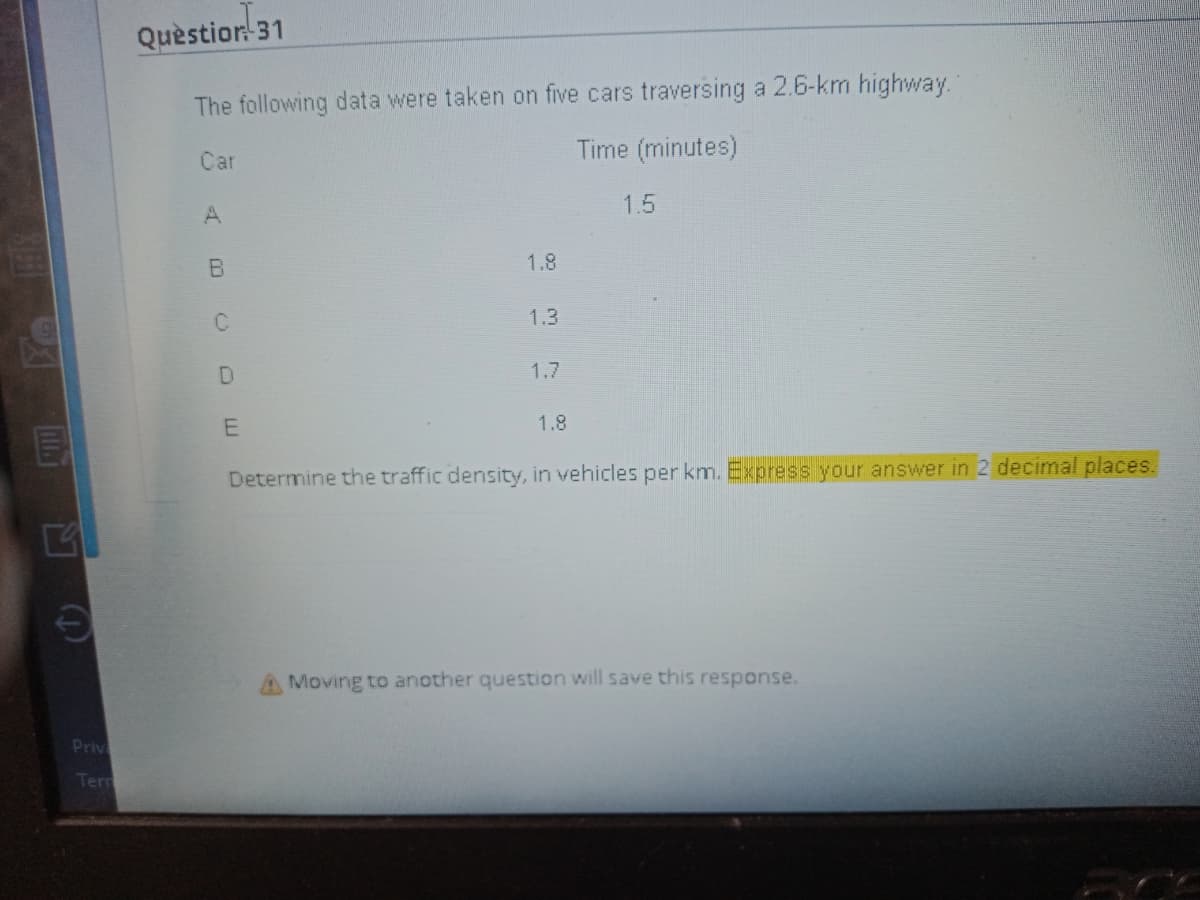 Quèstion 31
The following data were taken on five cars traversing a 2.6-km highway.
Time (minutes)
Car
1.5
1.8
1.3
1.7
1.8
Determine the traffic density, in vehicles per km. Express your answer in 2 decimal places.
Moving to another question will save this response.
Priv
Term
