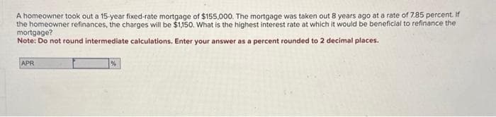 A homeowner took out a 15-year fixed-rate mortgage of $155,000. The mortgage was taken out 8 years ago at a rate of 7.85 percent. If
the homeowner refinances, the charges will be $1,150. What is the highest interest rate at which it would be beneficial to refinance the
mortgage?
Note: Do not round intermediate calculations. Enter your answer as a percent rounded to 2 decimal places.
APR
%