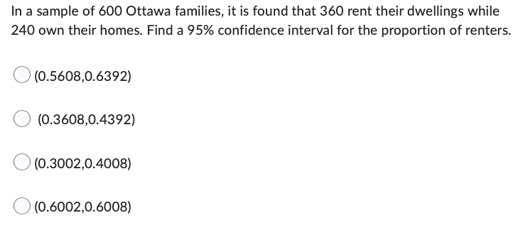 In a sample of 600 Ottawa families, it is found that 360 rent their dwellings while
240 own their homes. Find a 95% confidence interval for the proportion of renters.
(0.5608,0.6392)
(0.3608,0.4392)
(0.3002,0.4008)
(0.6002,0.6008)