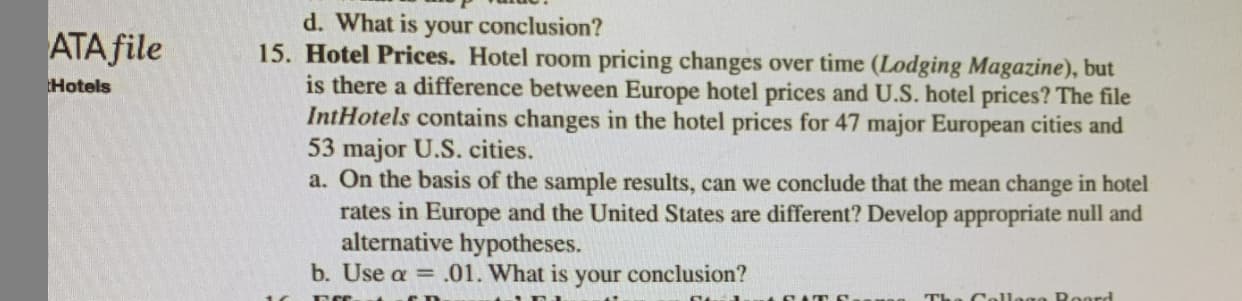 d. What is your conclusion?
15. Hotel Prices. Hotel room pricing changes over time (Lodging Magazine), but
is there a difference between Europe hotel prices and U.S. hotel prices? The file
IntHotels contains changes in the hotel prices for 47 major European cities and
53 major U.S. cities.
a. On the basis of the sample results, can we conclude that the mean change in hotel
rates in Europe and the United States are different? Develop appropriate null and
alternative hypotheses.
b. Use a .01. What is your conclusion?
ATA file
tHotels
Cellaga Roord.
TL
