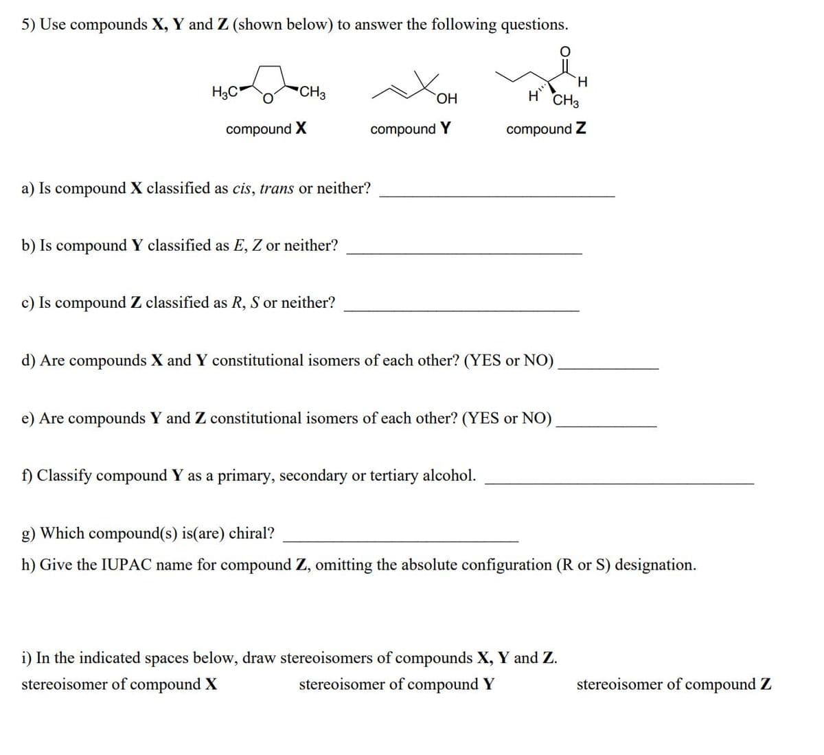 5) Use compounds X, Y and Z (shown below) to answer the following questions.
H.
H3C"
"CH3
ОН
CH3
compound X
compound Y
compound Z
a) Is compound X classified as cis, trans or neither?
b) Is compound Y classified as E, Z or neither?
c) Is compound Z classified as R, S or neither?
d) Are compounds X and Y constitutional isomers of each other? (YES or NO)
e) Are compounds Y and Z constitutional isomers of each other? (YES or NO)
f) Classify compound Y as a primary, secondary or tertiary alcohol.
g) Which compound(s) is(are) chiral?
h) Give the IUPAC name for compound Z, omitting the absolute configuration (R or S) designation.
i) In the indicated spaces below, draw stereoisomers of compounds X, Y and Z.
stereoisomer of compound X
stereoisomer of compound Y
stereoisomer of compound Z
