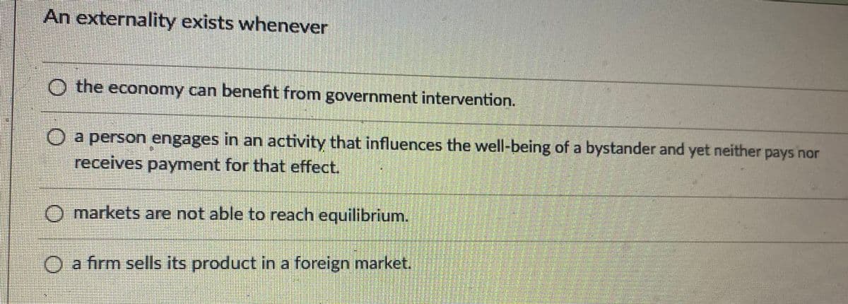 An externality exists whenever
O the economy can benefit from government intervention.
a person engages in an activity that influences the well-being of a bystander and yet neither pays nor
receives payment for that effect.
O markets are not able to reach equilibrium.
O a firm sells its product in a foreign market.
