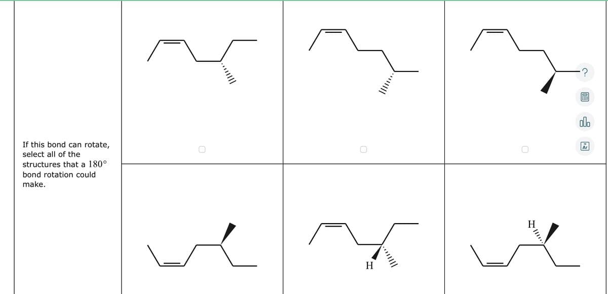 If this bond can rotate,
select all of the
structures that a 180°
bond rotation could
make.
H
H
|||
olo
Ar