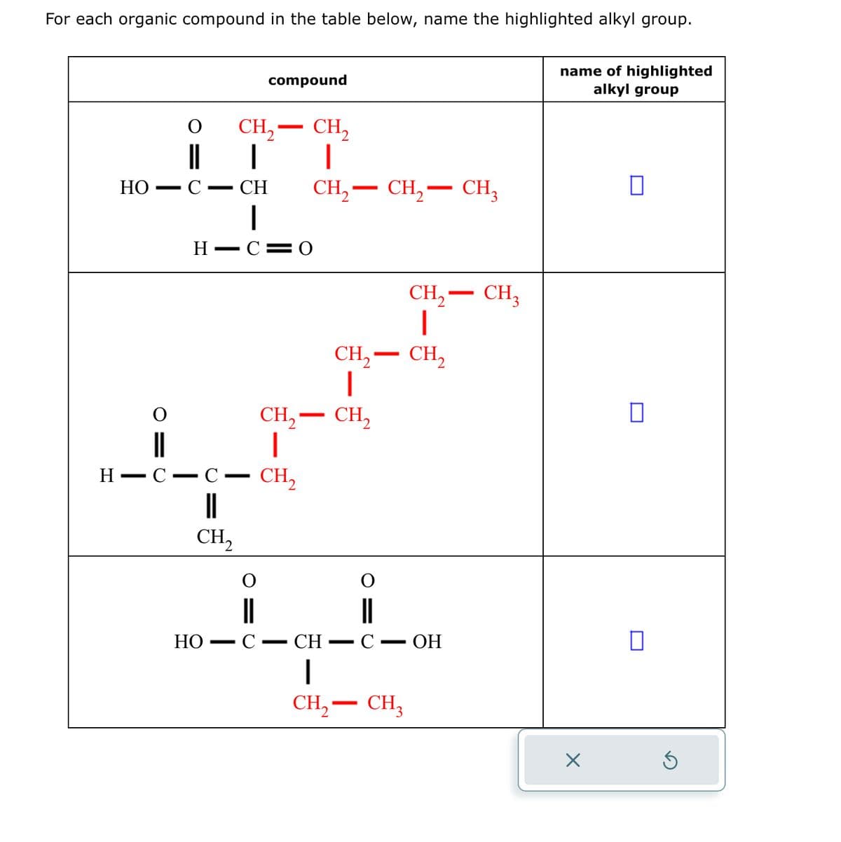 For each organic compound in the table below, name the highlighted alkyl group.
CH₂ - CH₂
1
4
HO C CH CH₂ CH₂ CH3
HIC=0
compound
HO
HIC C CH₂
||
CH₂
-
CH₂ - CH₂
|
C- CH
CH₂ - CH₂
I
-
-
CH₂ - CH₂
I
|
CH₂ - CH3
C - OH
name of highlighted
alkyl group
X
0
□
0