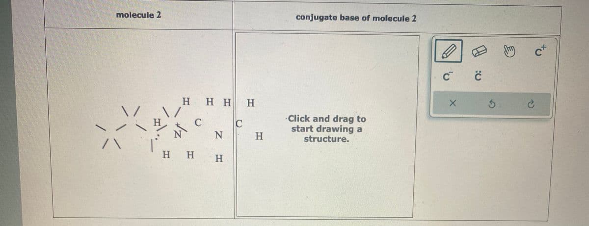 molecule 2
/\
H
H H H H
C
C
Z H
N
H H H
H
conjugate base of molecule 2
Click and drag to
start drawing a
structure.
Ć Ć
X
Jhy
c+
Ś Ć