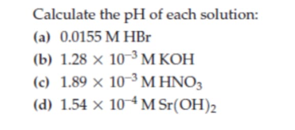Calculate the pH of each solution:
(a) 0.0155 M HBr
(b) 1.28 × 10-³M KOH
(c) 1.89 × 10-³ M HNO3
(d) 1.54 × 104 M Sr(OH)2
