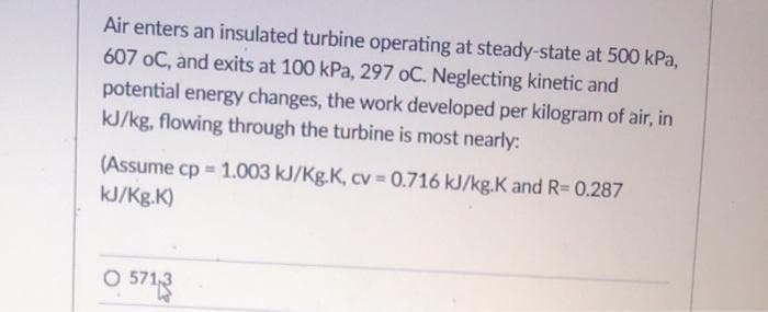 Air enters an insulated turbine operating at steady-state at 500 kPa,
607 oC, and exits at 100 kPa, 297 oC. Neglecting kinetic and
potential energy changes, the work developed per kilogram of air, in
kJ/kg, flowing through the turbine is most nearly:
(Assume cp = 1.003 kJ/Kg.K, cv = 0.716 kJ/kg.K and R=0.287
kJ/Kg.K)
O 5713