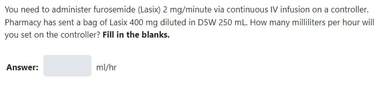 You need to administer furosemide (Lasix) 2 mg/minute via continuous IV infusion on a controller.
Pharmacy has sent a bag of Lasix 400 mg diluted in D5W 250 mL. How many milliliters per hour will
you set on the controller? Fill in the blanks.
Answer:
ml/hr