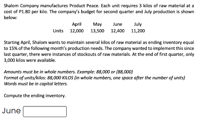 Shalom Company manufactures Product Peace. Each unit requires 3 kilos of raw material at a
cost of P1.80 per kilo. The company's budget for second quarter and July production is shown
below:
Units
April
12,000
June
June
May
13,500 12,400
July
11,200
Starting April, Shalom wants to maintain several kilos of raw material as ending inventory equal
to 15% of the following month's production needs. The company wanted to implement this since
last quarter, there were instances of stockouts of raw materials. At the end of first quarter, only
3,000 kilos were available.
Amounts must be in whole numbers. Example: 88,000 or (88,000)
Format of units/kilos: 88,000 KILOS (in whole numbers, one space after the number of units)
Words must be in capital letters.
Compute the ending inventory.