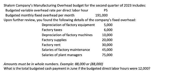 Shalom Company's Manufacturing Overhead budget for the second quarter of 2023 includes:
Budgeted variable overhead rate per direct labor hour
P5
Budgeted monthly fixed overhead per month
191,000
Upon further review, you found the following details of the company's fixed overhead:
Depreciation of factory equipment
Factory taxes
Depreciation of factory machines
Factory supplies
Factory rent
Salaries of factory maintenance
Salaries of plant managers
5,000
6,000
10,000
20,000
30,000
45,000
75,000
Amounts must be in whole numbers. Example: 88,000 or (88,000)
What is the total budgeted cash payment in June if the budgeted direct labor hours were 12,000?
