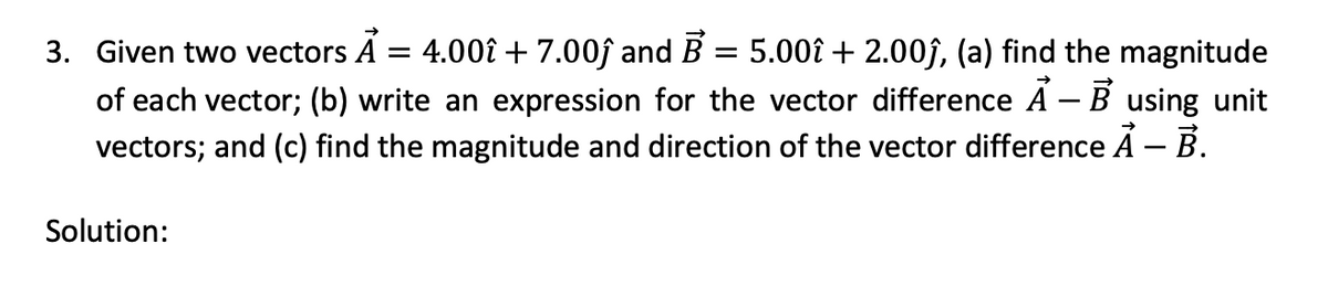 3. Given two vectors A = 4.00î + 7.00ĵ and B = 5.00î + 2.00ĵ, (a) find the magnitude
of each vector; (b) write an expression for the vector difference Ả – B using unit
vectors; and (c) find the magnitude and direction of the vector difference A - B.
Solution: