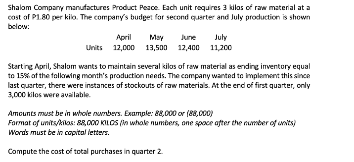 Shalom Company manufactures Product Peace. Each unit requires 3 kilos of raw material at a
cost of P1.80 per kilo. The company's budget for second quarter and July production is shown
below:
Units
April May June
July
13,500 12,400 11,200
12,000
Starting April, Shalom wants to maintain several kilos of raw material as ending inventory equal
to 15% of the following month's production needs. The company wanted to implement this since
last quarter, there were instances of stockouts of raw materials. At the end of first quarter, only
3,000 kilos were available.
Amounts must be in whole numbers. Example: 88,000 or (88,000)
Format of units/kilos: 88,000 KILOS (in whole numbers, one space after the number of units)
Words must be in capital letters.
Compute the cost of total purchases in quarter 2.