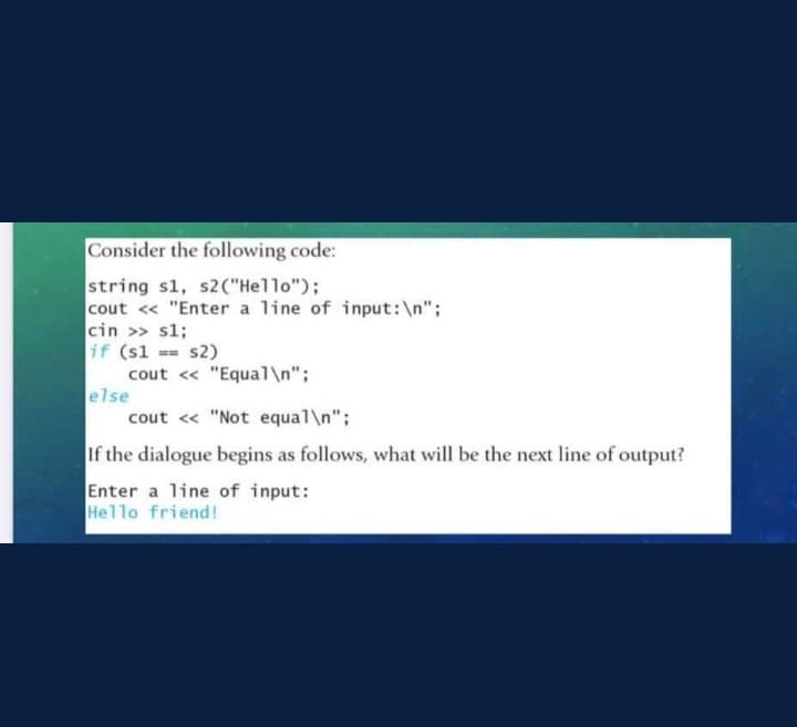 Consider the following code:
string s1, s2("Hello");
cout << "Enter a line of input: \n";
cin >> s1;
if (s1
else
s2)
cout << "Equal\n";
cout << "Not equal\n";
If the dialogue begins as follows, what will be the next line of output?
Enter a line of input:
Hello friend!