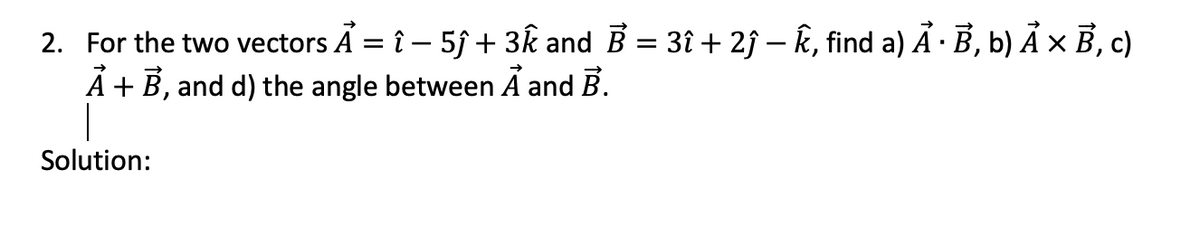 2. For the two vectors A = î − 5ĵ + 3k and B = 3î + 2ĵ – Ê, find a) Ả · B, b) Ả × B, c)
Ả + B, and d) the angle between A and B.
Solution: