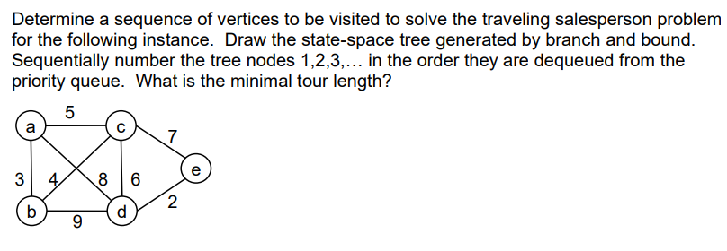 Determine a sequence of vertices to be visited to solve the traveling salesperson problem
for the following instance. Draw the state-space tree generated by branch and bound.
Sequentially number the tree nodes 1,2,3,... in the order they are dequeued from the
priority queue. What is the minimal tour length?
5
a
3
b
4
9
8 6
d
7
2