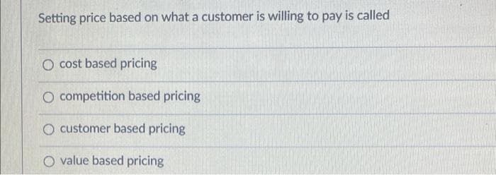 Setting price based on what a customer is willing to pay is called
O cost based pricing
O competition based pricing
O customer based pricing
O value based pricing
