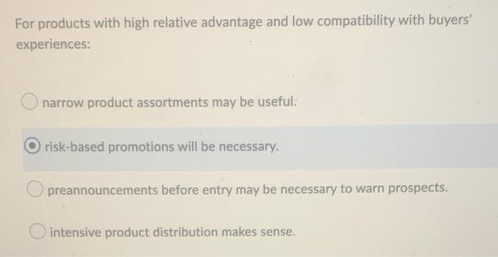 For products with high relative advantage and low compatibility with buyers'
experiences:
narrow product assortments may be useful.
risk-based promotions will be necessary.
preannouncements before entry may be necessary to warn prospects.
intensive product distribution makes sense.