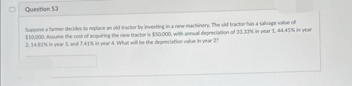 Question 53
Suppose a farmer decides to replace an old tractor by investing in a new machinery. The old tractor has a salvage value of
$10.000. Assume the cost of acquiring the new tractor is $50.000, with annual depreciation of 33.33% in year 1, 44.45% in year
2, 14.81% in year 3, and 7,41% in year 4, What will be the depreciation value in year 2?
