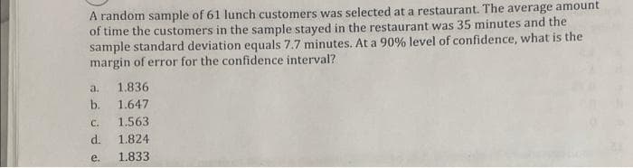 A random sample of 61 lunch customers was selected at a restaurant. The average amount
of time the customers in the sample stayed in the restaurant was 35 minutes and the
sample standard deviation equals 7.7 minutes. At a 90% level of confidence, what is the
margin of error for the confidence interval?
a.
1.836
b. 1.647
C.
1.563
d.
1.824
e.
1.833