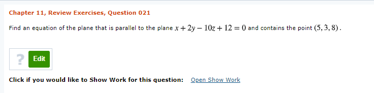 Chapter 11, Review Exercises, Question 021
Find an equation of the plane that is parallel to the plane x + 2y – 10z + 12 = 0 and contains the point (5, 3, 8).
? Edit
Click if you would like to Show Work for this question:
Open Show Work

