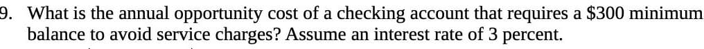 9. What is the annual opportunity cost of a checking account that requires a $300 minimum
balance to avoid service charges? Assume an interest rate of 3 percent.

