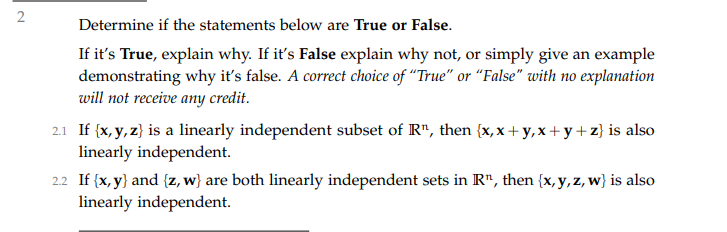 2
Determine if the statements below are True or False.
If it's True, explain why. If it's False explain why not, or simply give an example
demonstrating why it's false. A correct choice of "True" or "False" with no explanation
will not receive any credit.
2.1 If (x, y, z} is a linearly independent subset of R", then {x, x + y,x+ y+ z} is also
linearly independent.
2.2 If (x, y} and {z, w} are both linearly independent sets in R", then {x, y,z, w} is also
linearly independent.
