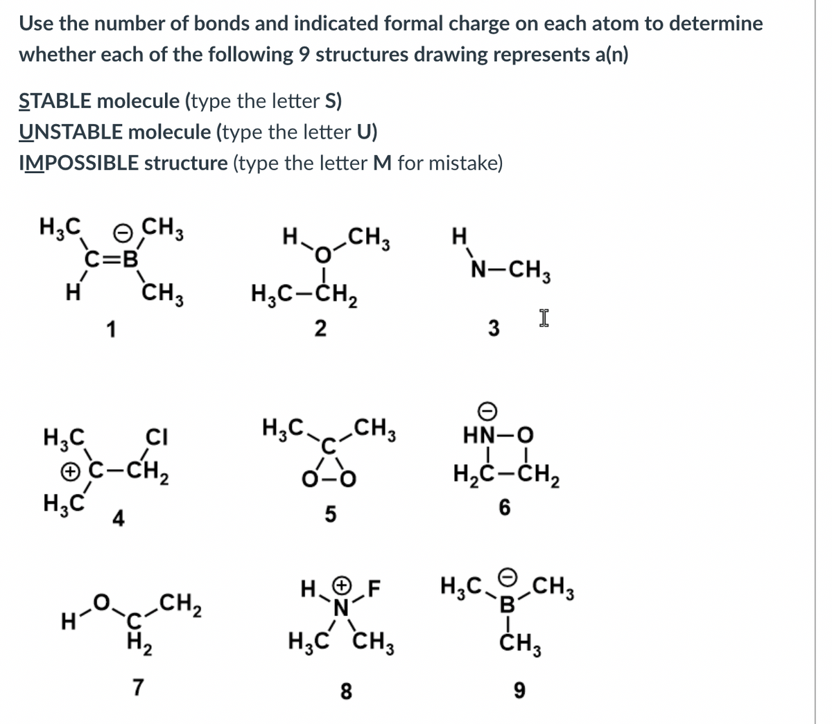 Use the number of bonds and indicated formal charge on each atom to determine
whether each of the following 9 structures drawing represents a(n)
STABLE molecule (type the letter S)
UNSTABLE molecule (type the letter U)
IMPOSSIBLE structure (type the letter M for mistake)
H3 C CH3
C=B
CH3
H
1
H₂C
H₂C
CI
C-CH₂
4
CH₂
H₂
7
H-O-CH3
H₂C-CH₁₂
2
H3C CH3
0-6
5
HF
1-O-F
H₂C² CH3
8
H
N-CH3
3
e
HN-O
I
H₂C-CH₂
6
HỌC QCH,
B
CH3
9