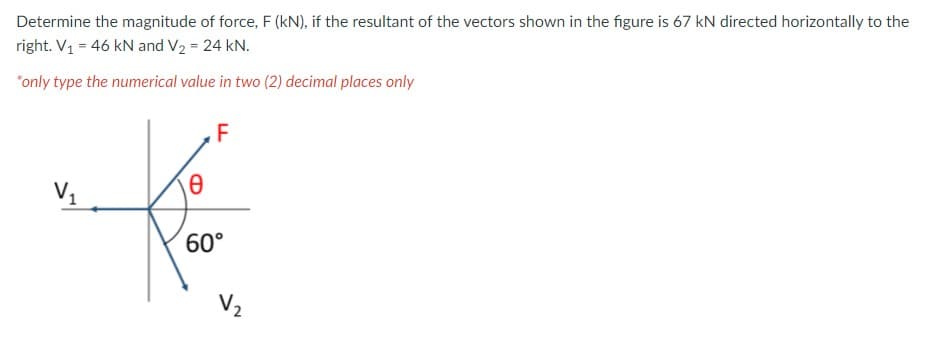 Determine the magnitude of force, F (kN), if the resultant of the vectors shown in the figure is 67 kN directed horizontally to the
right. V1 = 46 kN and V2 = 24 kN.
*only type the numerical value in two (2) decimal places only
F
V1
60°
V2

